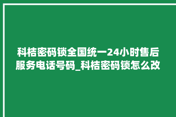 科桔密码锁全国统一24小时售后服务电话号码_科桔密码锁怎么改密码 。密码锁