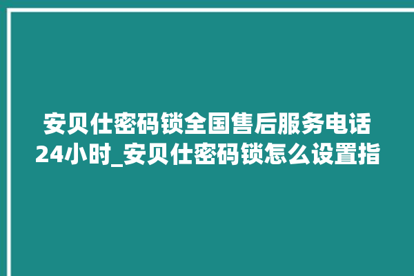 安贝仕密码锁全国售后服务电话24小时_安贝仕密码锁怎么设置指纹 。密码锁