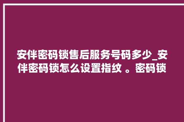 安伴密码锁售后服务号码多少_安伴密码锁怎么设置指纹 。密码锁