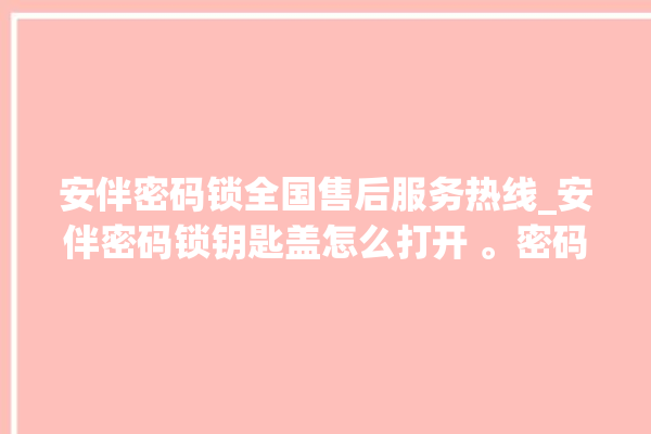 安伴密码锁全国售后服务热线_安伴密码锁钥匙盖怎么打开 。密码锁