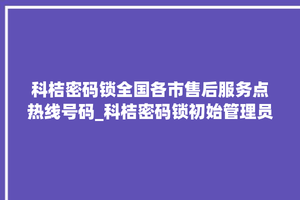 科桔密码锁全国各市售后服务点热线号码_科桔密码锁初始管理员密码忘了 。密码锁