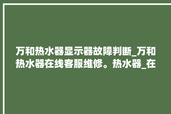 万和热水器显示器故障判断_万和热水器在线客服维修。热水器_在线客服