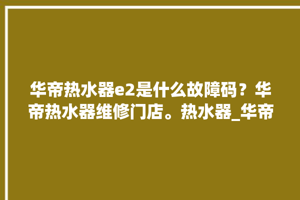 华帝热水器e2是什么故障码？华帝热水器维修门店。热水器_华帝