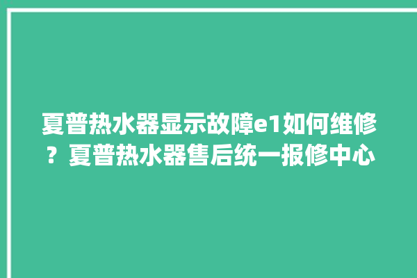 夏普热水器显示故障e1如何维修？夏普热水器售后统一报修中心。热水器_故障