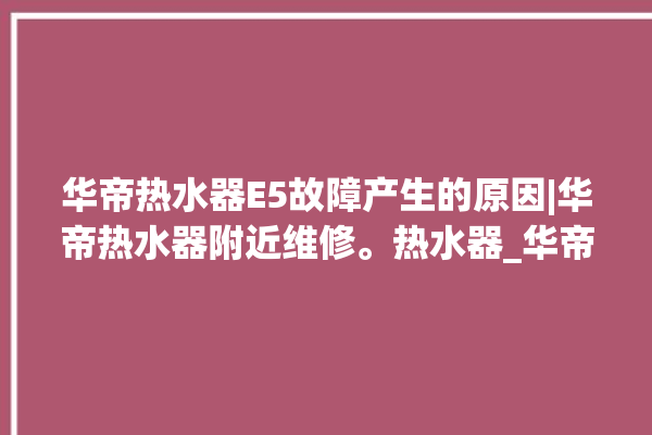 华帝热水器E5故障产生的原因|华帝热水器附近维修。热水器_华帝