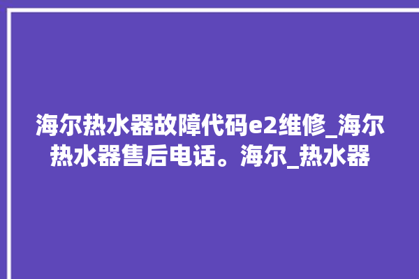 海尔热水器故障代码e2维修_海尔热水器售后电话。海尔_热水器