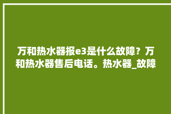 万和热水器报e3是什么故障？万和热水器售后电话。热水器_故障