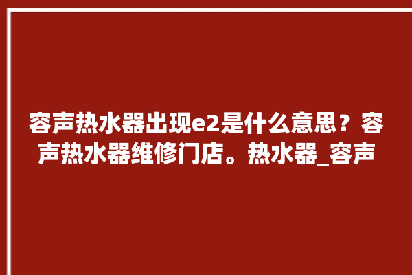 容声热水器出现e2是什么意思？容声热水器维修门店。热水器_容声