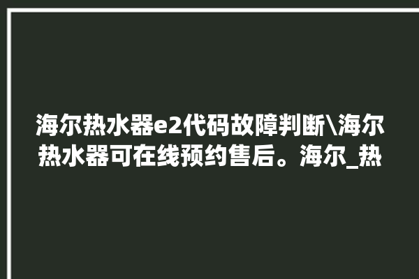 海尔热水器e2代码故障判断\海尔热水器可在线预约售后。海尔_热水器