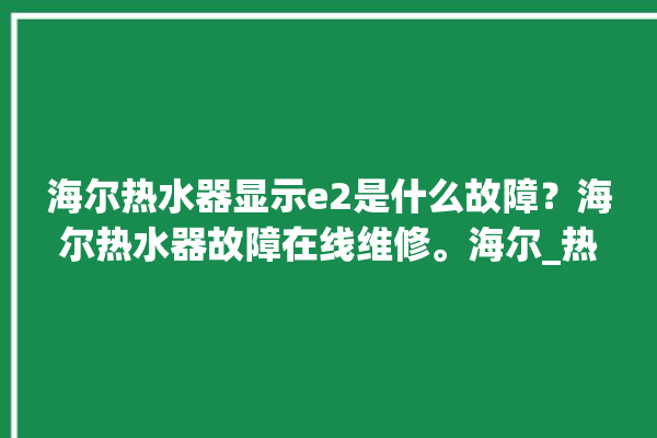 海尔热水器显示e2是什么故障？海尔热水器故障在线维修。海尔_热水器