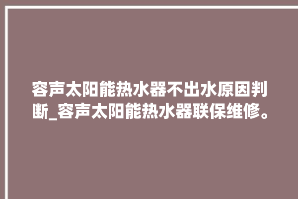 容声太阳能热水器不出水原因判断_容声太阳能热水器联保维修。太阳能热水器_容声