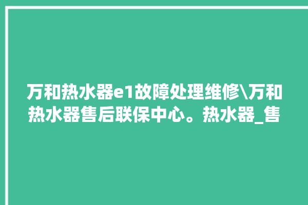 万和热水器e1故障处理维修\万和热水器售后联保中心。热水器_售后