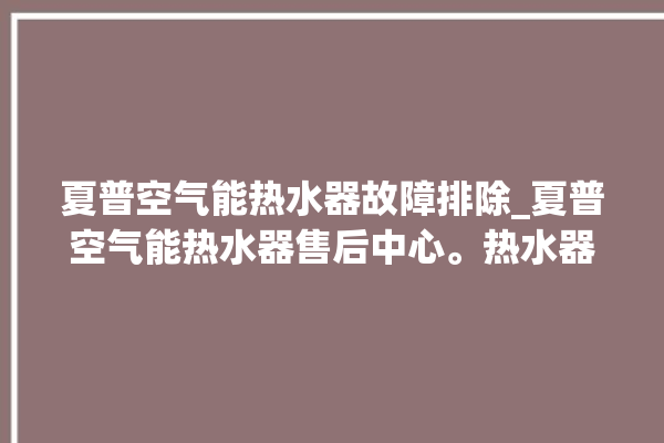 夏普空气能热水器故障排除_夏普空气能热水器售后中心。热水器_空气