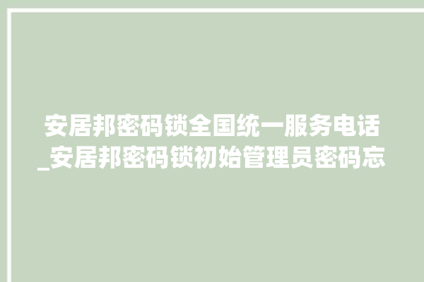 安居邦密码锁全国统一服务电话_安居邦密码锁初始管理员密码忘了 。密码锁