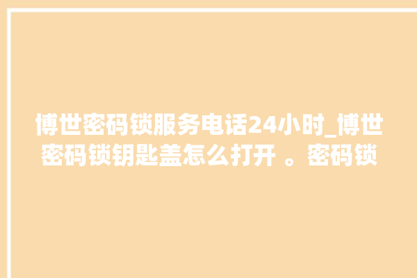 博世密码锁服务电话24小时_博世密码锁钥匙盖怎么打开 。密码锁