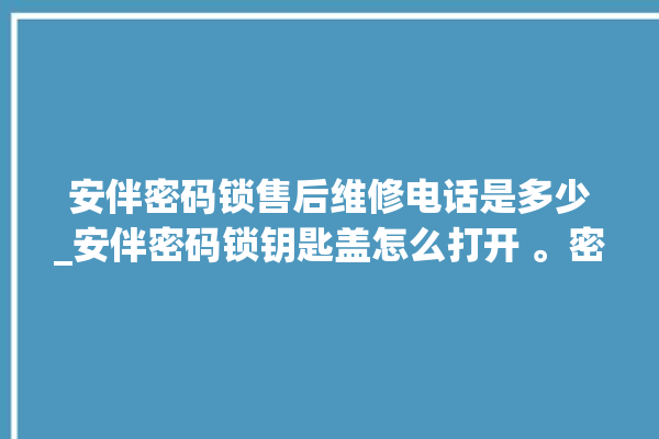 安伴密码锁售后维修电话是多少_安伴密码锁钥匙盖怎么打开 。密码锁