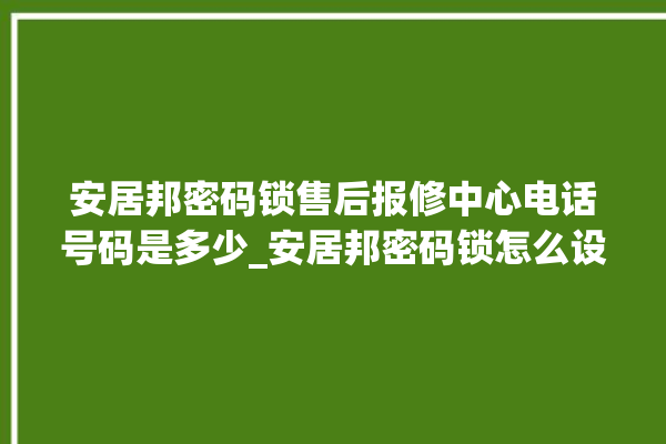 安居邦密码锁售后报修中心电话号码是多少_安居邦密码锁怎么设置指纹 。密码锁