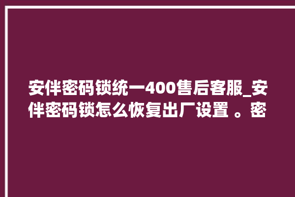 安伴密码锁统一400售后客服_安伴密码锁怎么恢复出厂设置 。密码锁