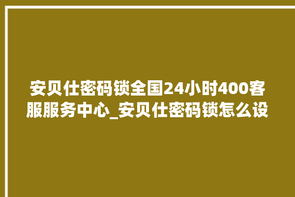 安贝仕密码锁全国24小时400客服服务中心_安贝仕密码锁怎么设置指纹 。密码锁