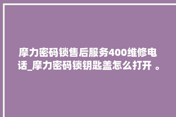 摩力密码锁售后服务400维修电话_摩力密码锁钥匙盖怎么打开 。密码锁