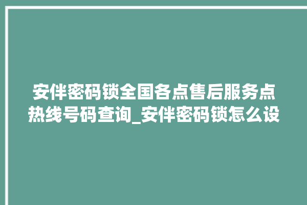 安伴密码锁全国各点售后服务点热线号码查询_安伴密码锁怎么设置指纹 。密码锁