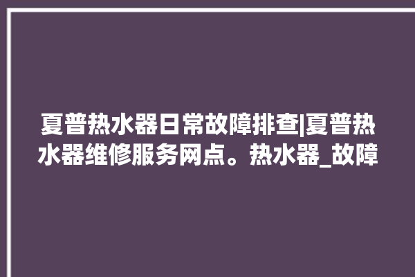 夏普热水器日常故障排查|夏普热水器维修服务网点。热水器_故障