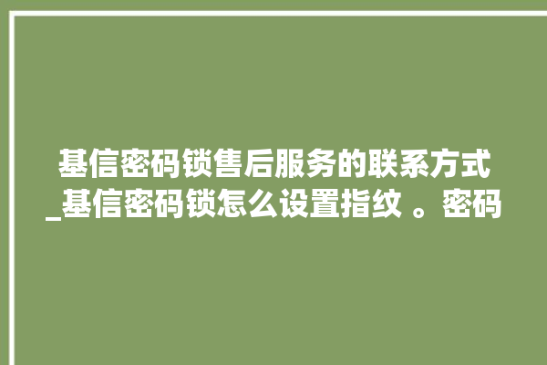 基信密码锁售后服务的联系方式_基信密码锁怎么设置指纹 。密码锁