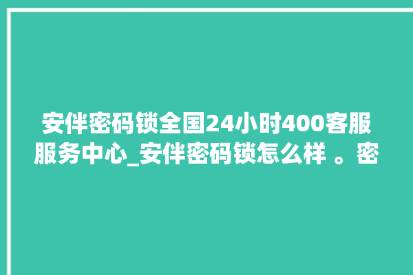 安伴密码锁全国24小时400客服服务中心_安伴密码锁怎么样 。密码锁