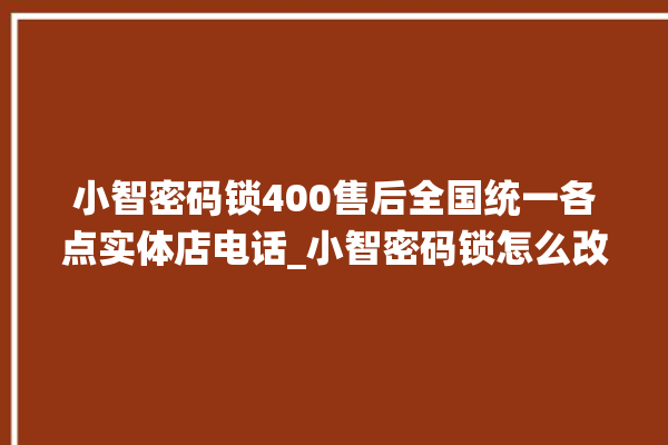 小智密码锁400售后全国统一各点实体店电话_小智密码锁怎么改密码 。密码锁