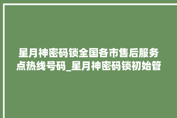 星月神密码锁全国各市售后服务点热线号码_星月神密码锁初始管理员密码忘了 。神密