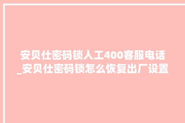 安贝仕密码锁人工400客服电话_安贝仕密码锁怎么恢复出厂设置 。密码锁