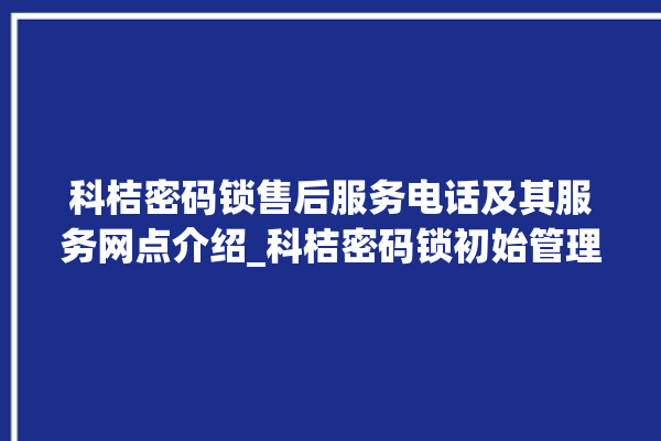 科桔密码锁售后服务电话及其服务网点介绍_科桔密码锁初始管理员密码忘了 。密码锁