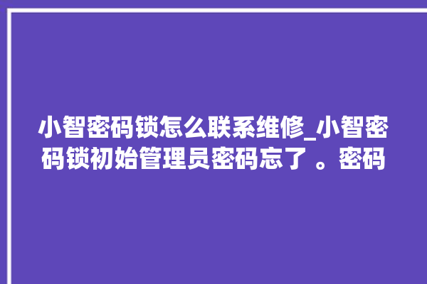 小智密码锁怎么联系维修_小智密码锁初始管理员密码忘了 。密码锁