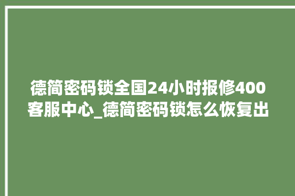 德简密码锁全国24小时报修400客服中心_德简密码锁怎么恢复出厂设置 。密码锁