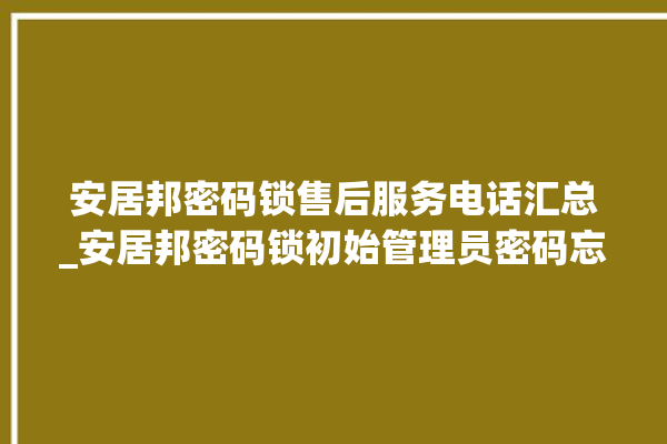 安居邦密码锁售后服务电话汇总_安居邦密码锁初始管理员密码忘了 。密码锁