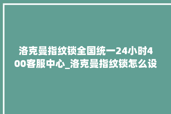 洛克曼指纹锁全国统一24小时400客服中心_洛克曼指纹锁怎么设置指纹 。洛克