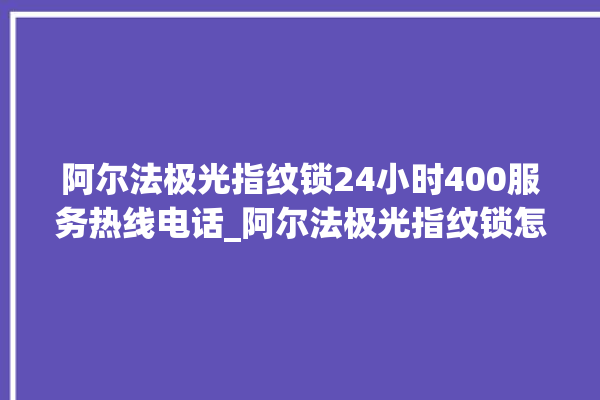 阿尔法极光指纹锁24小时400服务热线电话_阿尔法极光指纹锁怎么样 。阿尔法