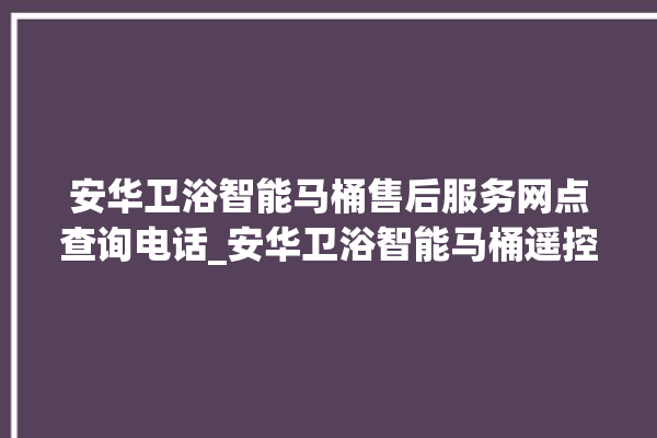 安华卫浴智能马桶售后服务网点查询电话_安华卫浴智能马桶遥控器说明书 。马桶