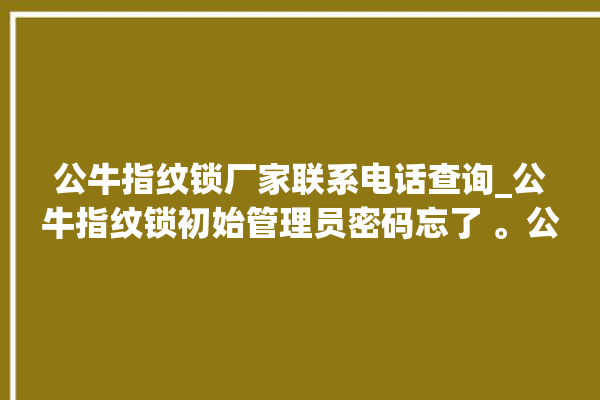 公牛指纹锁厂家联系电话查询_公牛指纹锁初始管理员密码忘了 。公牛