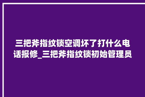 三把斧指纹锁空调坏了打什么电话报修_三把斧指纹锁初始管理员密码忘了 。三把