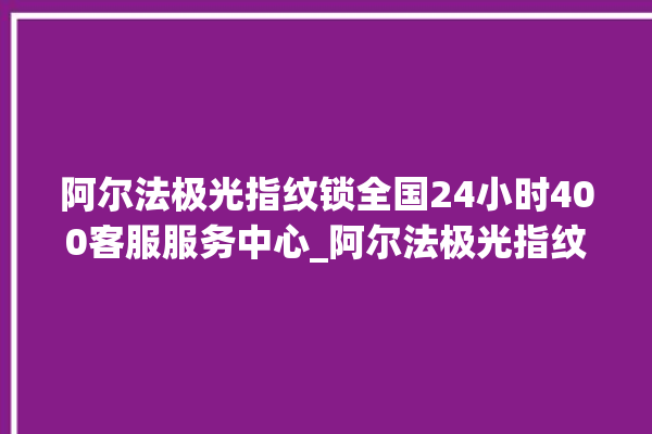 阿尔法极光指纹锁全国24小时400客服服务中心_阿尔法极光指纹锁怎么设置指纹 。阿尔法