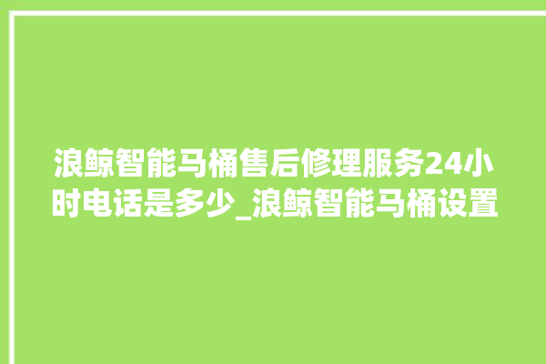 浪鲸智能马桶售后修理服务24小时电话是多少_浪鲸智能马桶设置自动冲水 。马桶