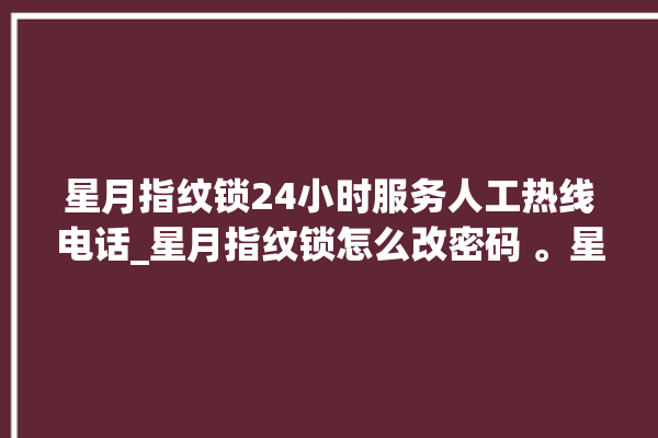 星月指纹锁24小时服务人工热线电话_星月指纹锁怎么改密码 。星月