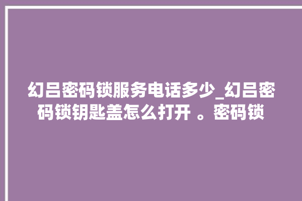 幻吕密码锁服务电话多少_幻吕密码锁钥匙盖怎么打开 。密码锁