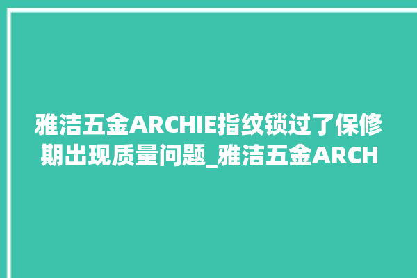 雅洁五金ARCHIE指纹锁过了保修期出现质量问题_雅洁五金ARCHIE指纹锁换电池 。过了