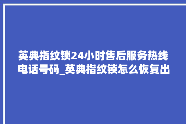 英典指纹锁24小时售后服务热线电话号码_英典指纹锁怎么恢复出厂设置 。指纹锁