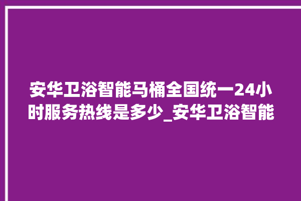 安华卫浴智能马桶全国统一24小时服务热线是多少_安华卫浴智能马桶设置自动冲水 。马桶