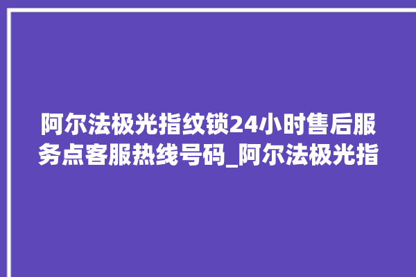 阿尔法极光指纹锁24小时售后服务点客服热线号码_阿尔法极光指纹锁怎么样 。阿尔法