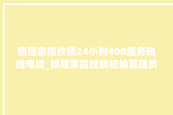 锁居家指纹锁24小时400服务热线电话_锁居家指纹锁初始管理员密码忘了 。指纹锁