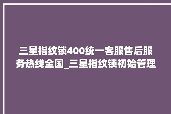 三星指纹锁400统一客服售后服务热线全国_三星指纹锁初始管理员密码忘了 。指纹锁